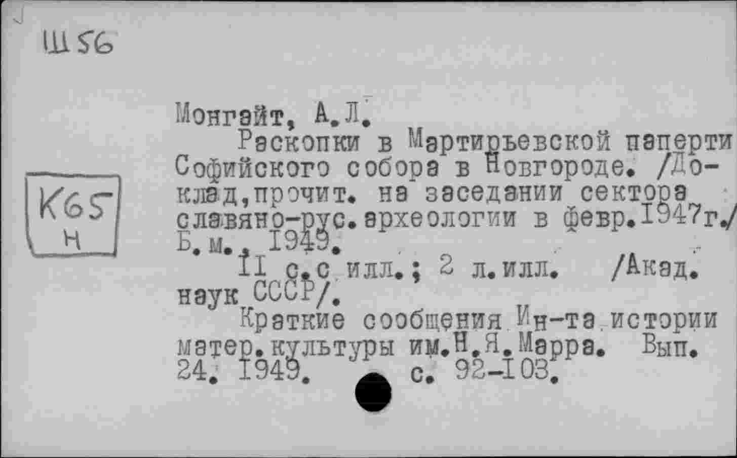 ﻿IILS’G
H
Монгайт, А,Л,
Раскопки в М‘Сл Софийского собора в
артиоьевской паперти а в Новгороде. /Доклад,прочит. на заседании сектора славянртрус.археологии в февр.1Э47г%/ Б, м. * .
11 с.с. наук, СССР/,
„jo-gc. археологии в февр_ ÎIr р^с. илл. ; 2 л.илл. /Акад.
Краткие сообщения Ин-та истории
“ культуры им.Н.Я.Маррд. Вып.
, а с. 92-103.